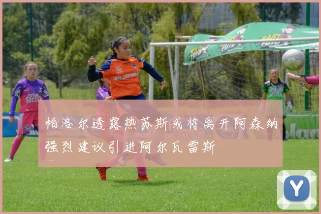 帕洛尔透露热苏斯或将离开阿森纳强烈建议引进阿尔瓦雷斯