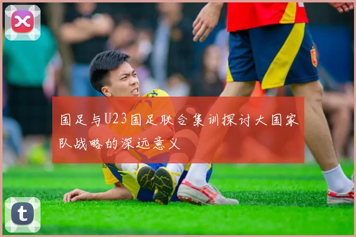 国足与U23国足联合集训探讨大国家队战略的深远意义