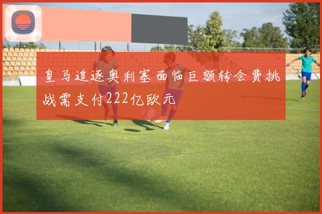 皇马追逐奥利塞面临巨额转会费挑战需支付222亿欧元