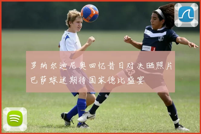 罗纳尔迪尼奥回忆昔日对决晒照片巴萨球迷期待国家德比盛宴