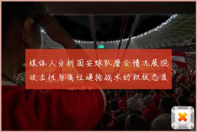 媒体人分析国安球队磨合情况展现攻击性与高位逼抢战术的积极态度