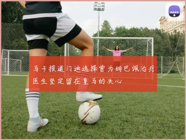 马卡报道门迪选择曾为姆巴佩治疗医生坚定留在皇马的决心