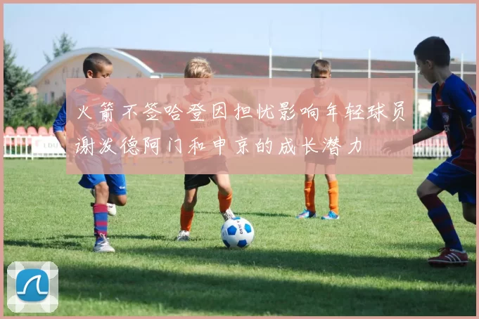 火箭不签哈登因担忧影响年轻球员谢泼德阿门和申京的成长潜力