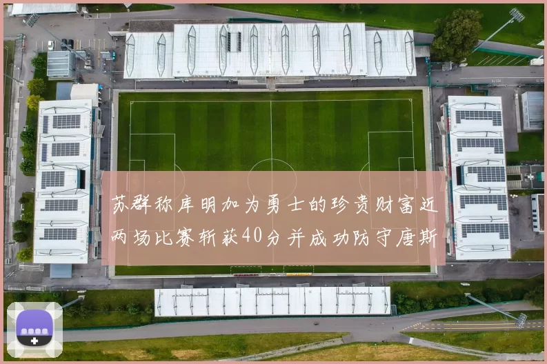 苏群称库明加为勇士的珍贵财富近两场比赛斩获40分并成功防守唐斯