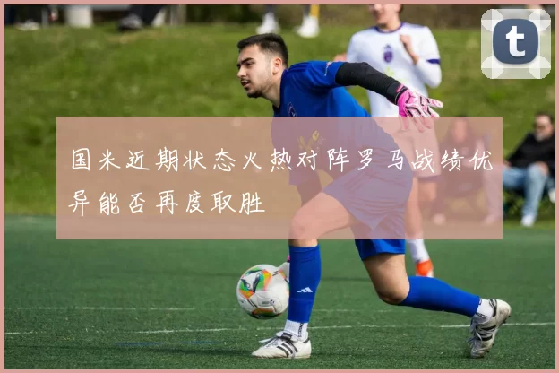 国米近期状态火热对阵罗马战绩优异能否再度取胜