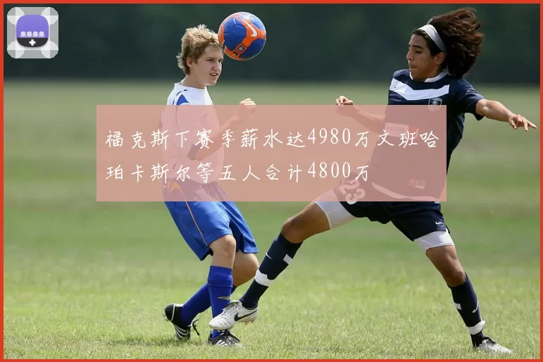 福克斯下赛季薪水达4980万文班哈珀卡斯尔等五人合计4800万