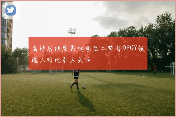高诗岩缺席影响明显二阵与DPOY候选人对比引人关注