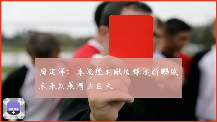 周定洋：本场胜利献给球迷新鹏城未来发展潜力巨大
