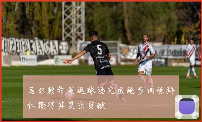 乌尔赖希重返球场完成跑步训练拜仁期待其复出贡献