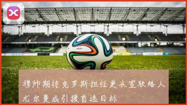 穆帅期待克罗斯担任更衣室联络人尤尔曼成引援首选目标
