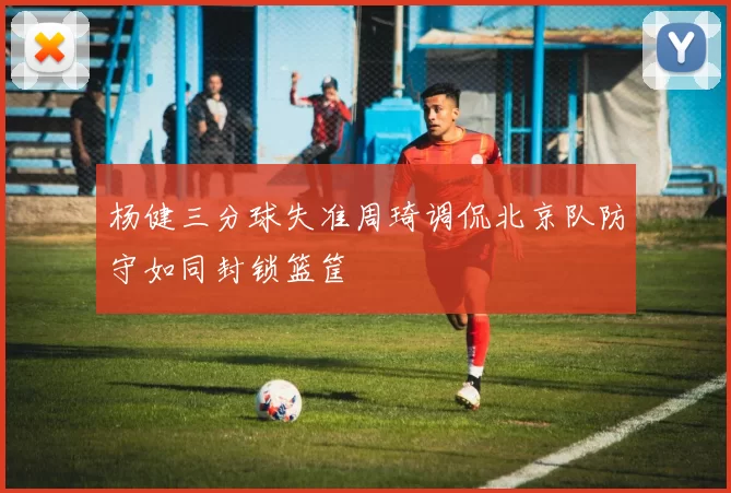 杨健三分球失准周琦调侃北京队防守如同封锁篮筐