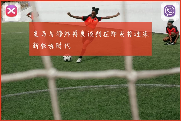 皇马与穆帅再度谈判在即或将迎来新教练时代