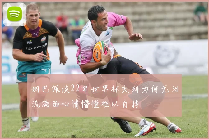 姆巴佩谈22年世界杯失利为何无泪流满面心情懵懂难以自持