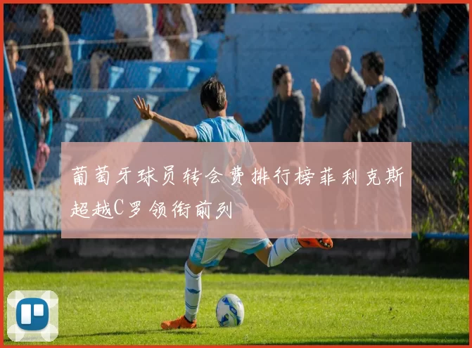 葡萄牙球员转会费排行榜菲利克斯超越C罗领衔前列