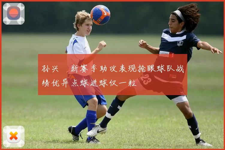 孙兴慜新赛季助攻表现抢眼球队战绩优异点球进球仅一粒