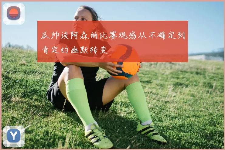 瓜帅谈阿森纳比赛观感从不确定到肯定的幽默转变