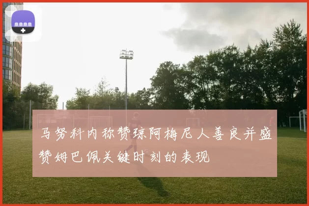 马努科内称赞琼阿梅尼人善良并盛赞姆巴佩关键时刻的表现