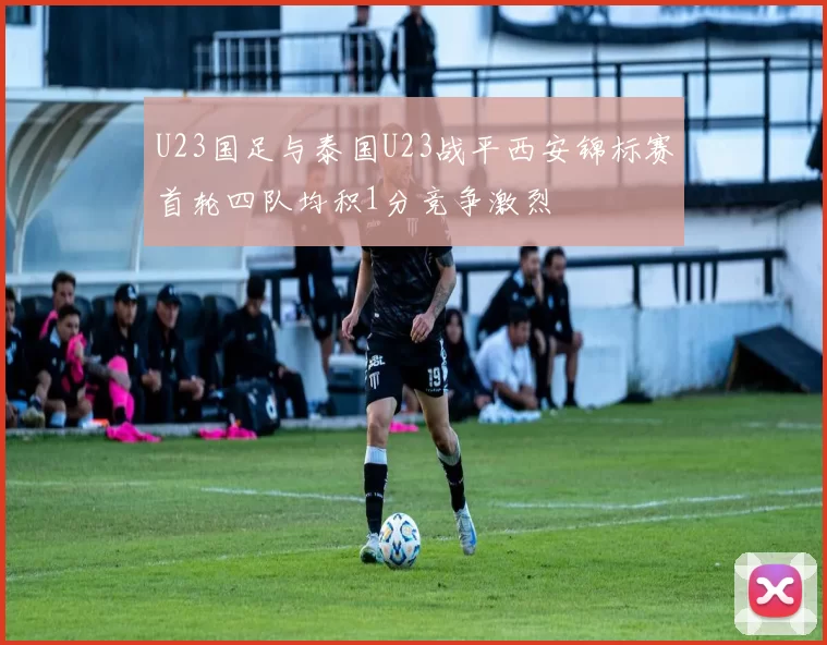 U23国足与泰国U23战平西安锦标赛首轮四队均积1分竞争激烈